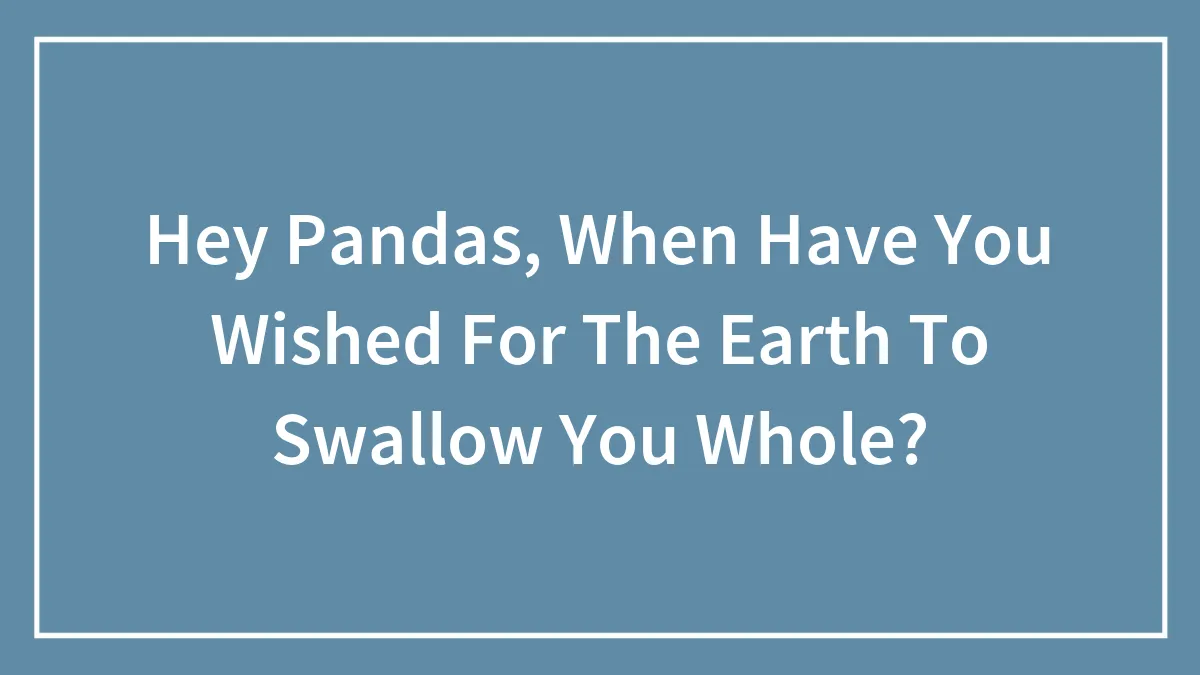 Hey Pandas, When Have You Wished For The Earth To Swallow You Whole? (Closed)