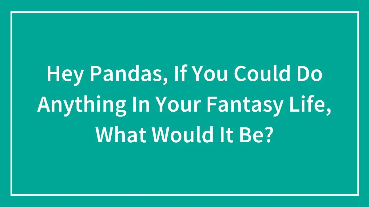 Hey Pandas, If You Could Do Anything In Your Fantasy Life, What Would It Be? (Closed)