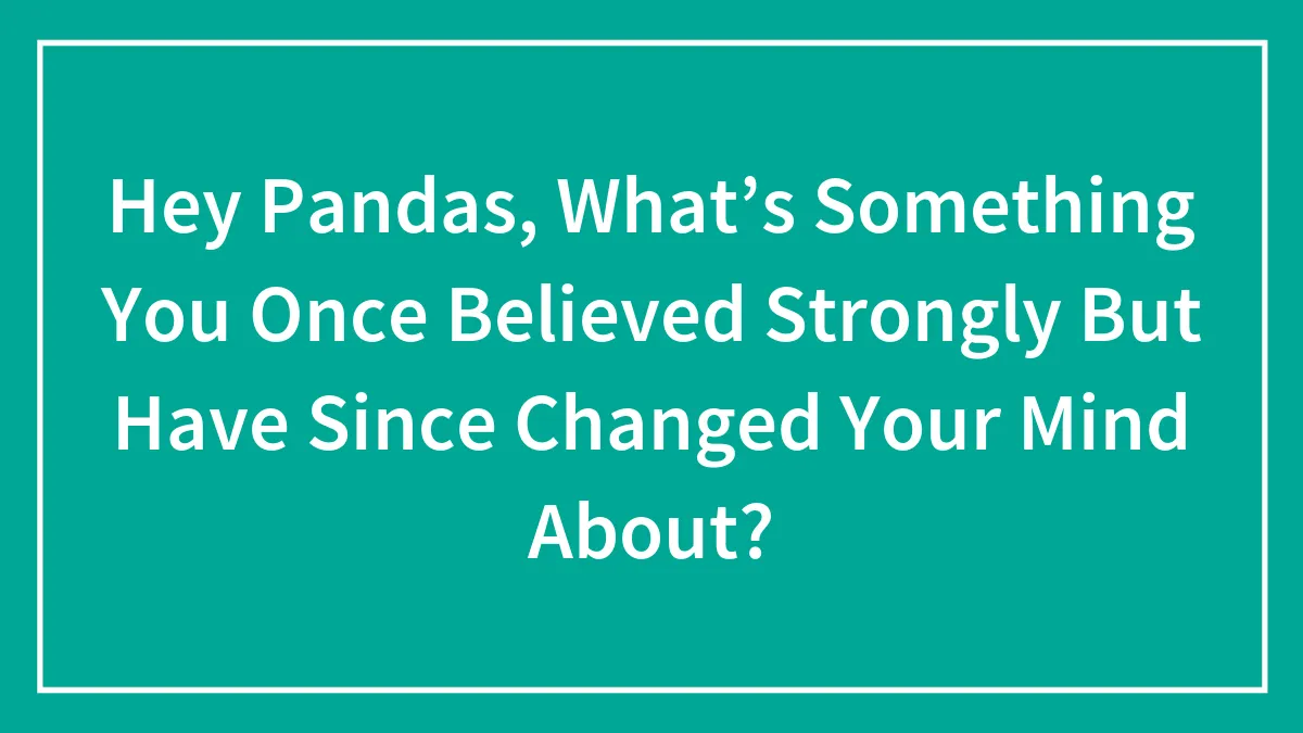 Hey Pandas, What’s Something You Once Believed Strongly But Have Since Changed Your Mind About? (Closed)