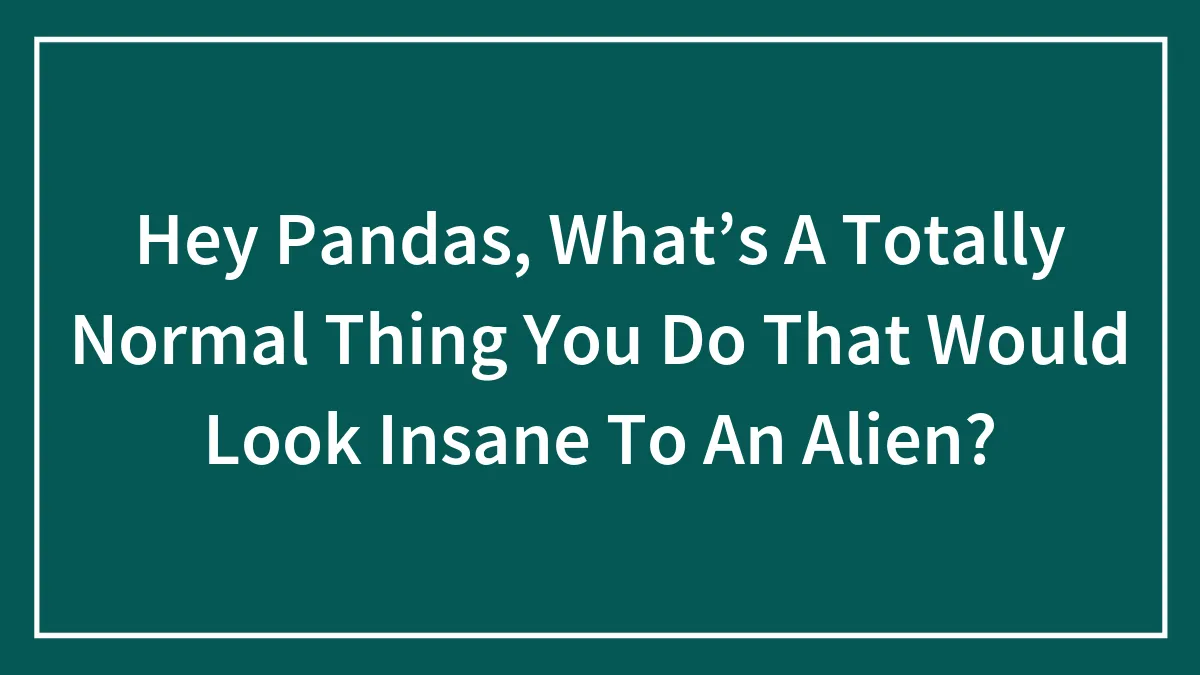 Hey Pandas, What’s A Totally Normal Thing You Do That Would Look Insane To An Alien?