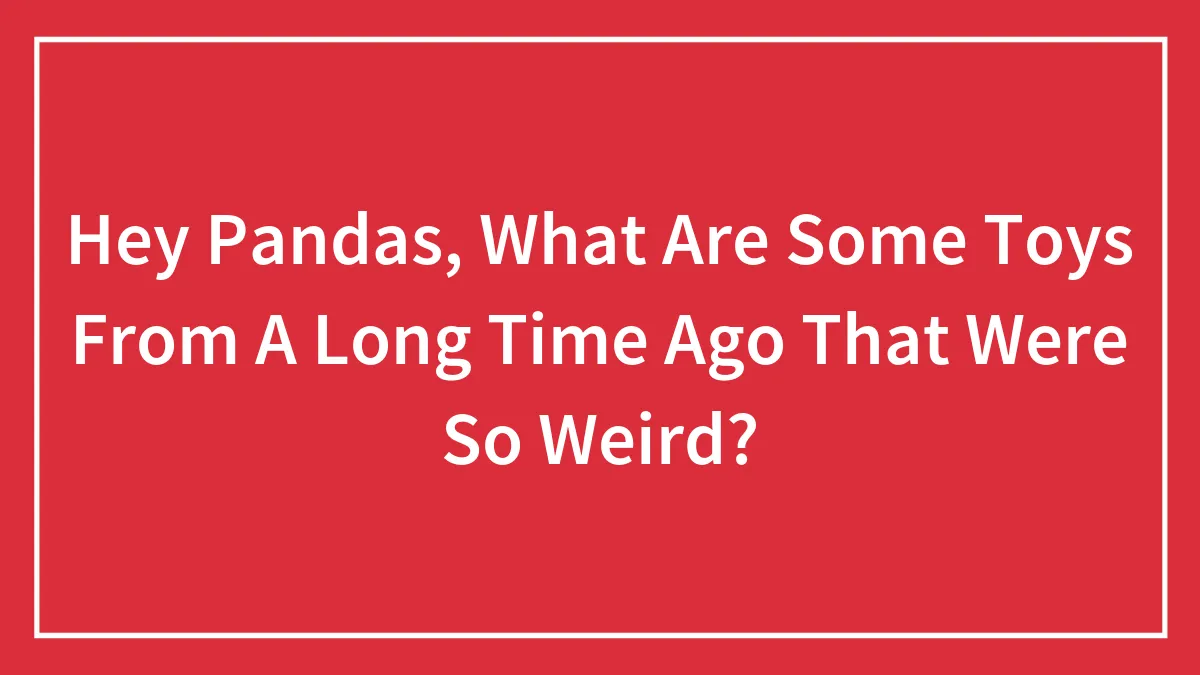 Hey Pandas, What Are Some Toys From A Long Time Ago That Were So Weird? (Closed)