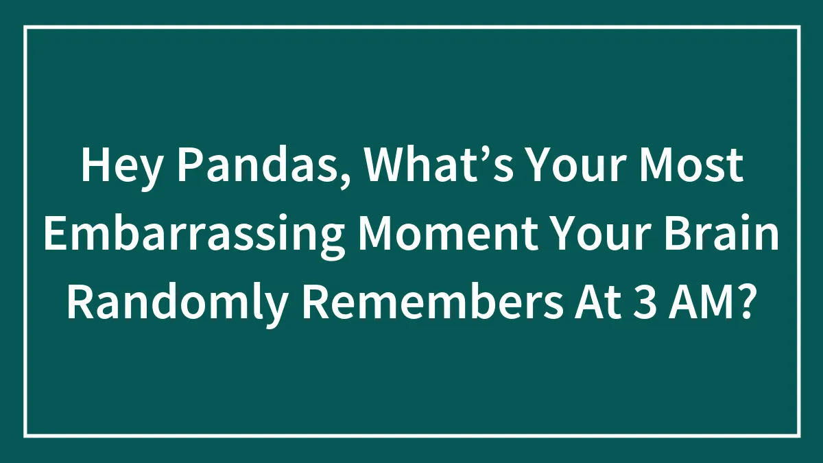 Hey Pandas, What’s Your Most Embarrassing Moment Your Brain Randomly Remembers At 3 AM? (Closed)