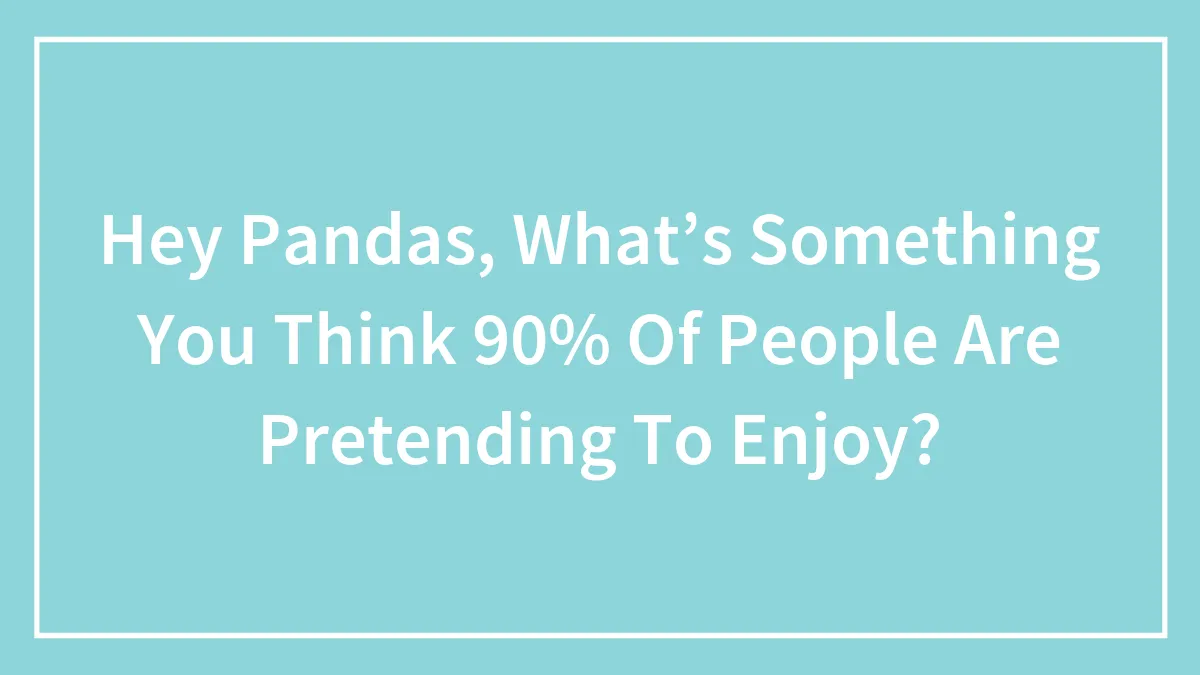 Hey Pandas, What’s Something You Think 90% Of People Are Pretending To Enjoy? (Closed)