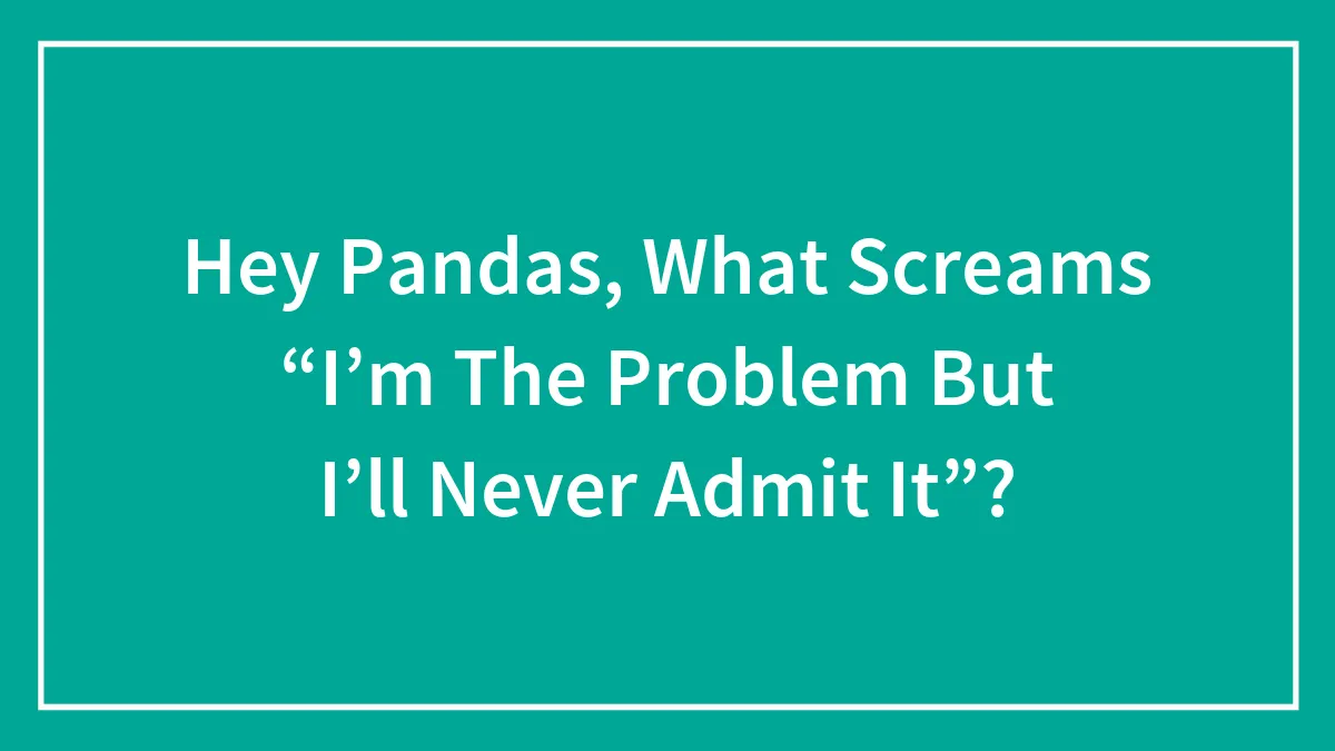 Hey Pandas, What Screams “I’m The Problem But I’ll Never Admit It”?