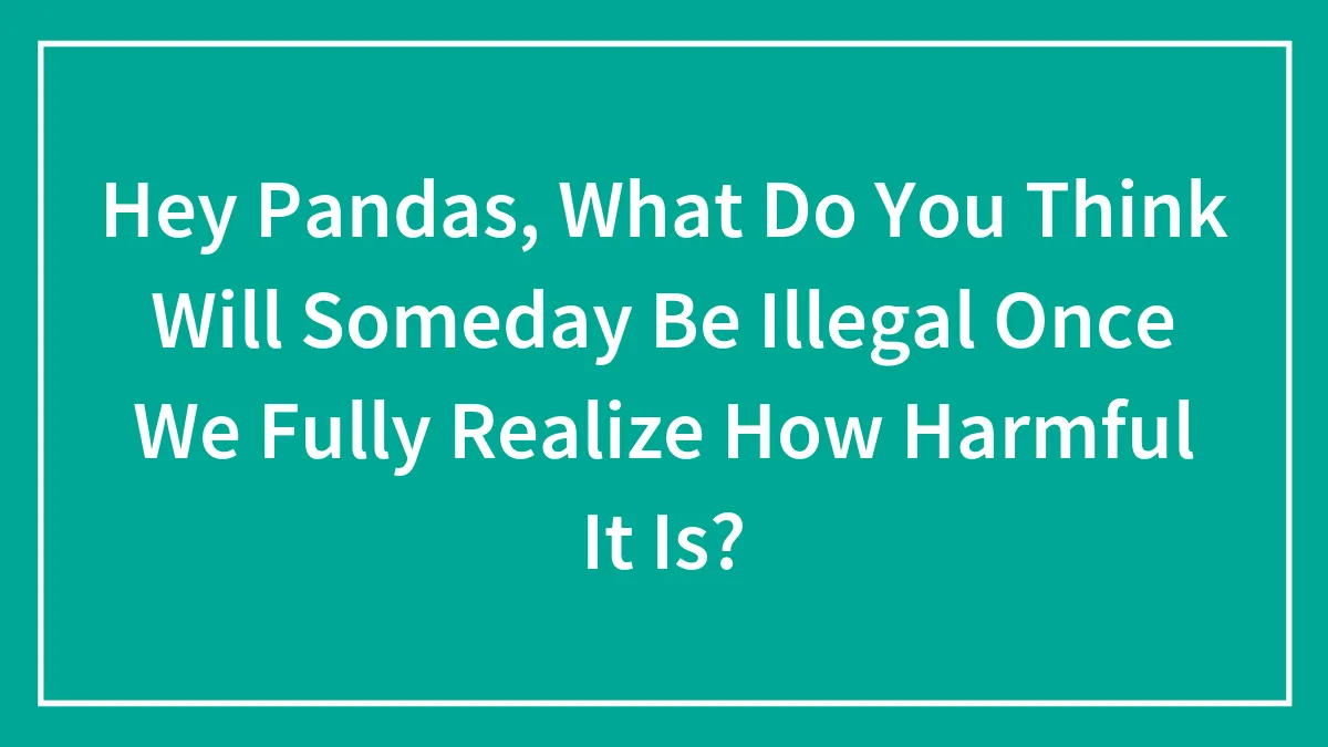 Hey Pandas, What Do You Think Will Someday Be Illegal Once We Fully Realize How Harmful It Is?