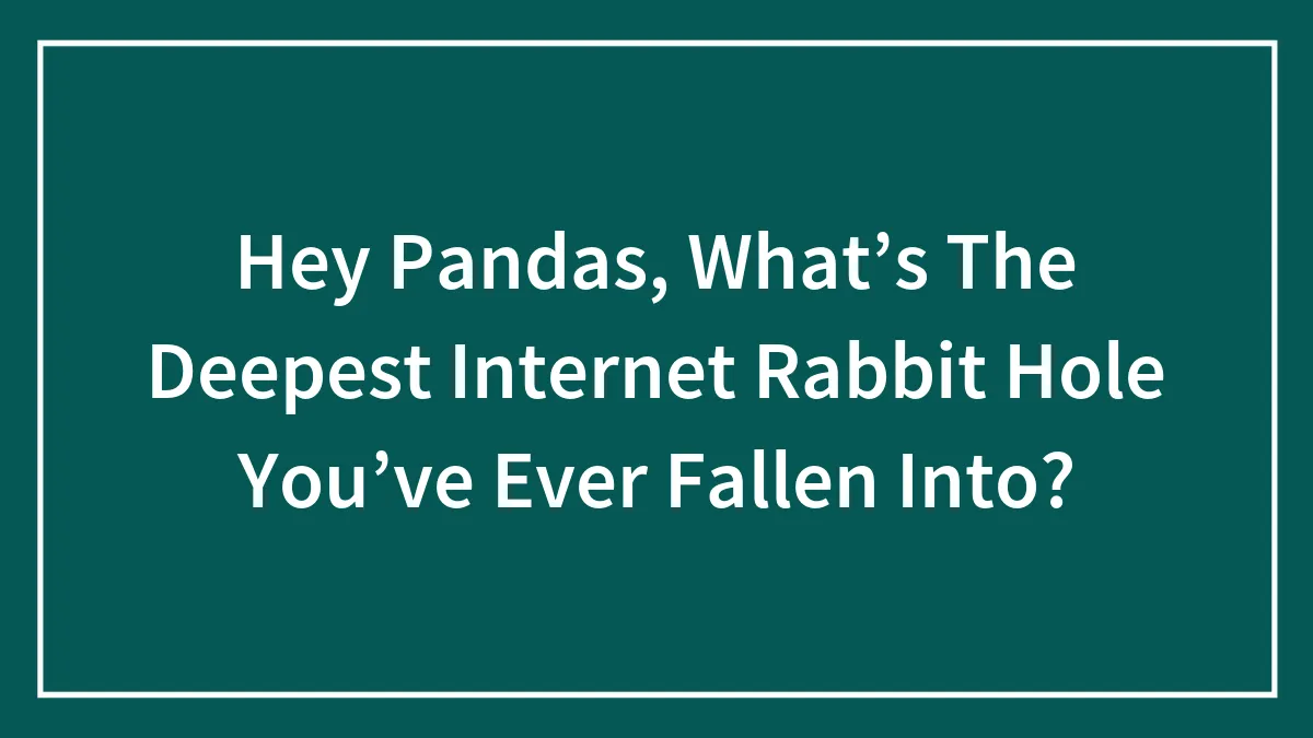 Hey Pandas, What’s The Deepest Internet Rabbit Hole You’ve Ever Fallen Into? (Closed)