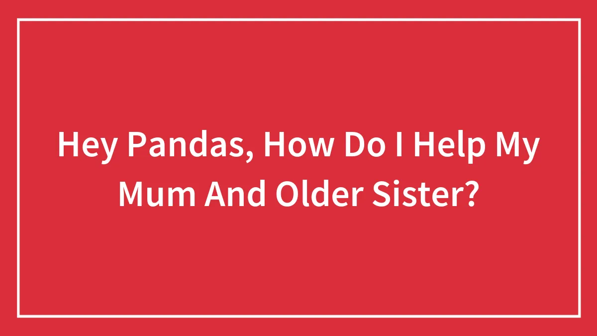 Hey Pandas, How Do I Help My Mum And Older Sister?