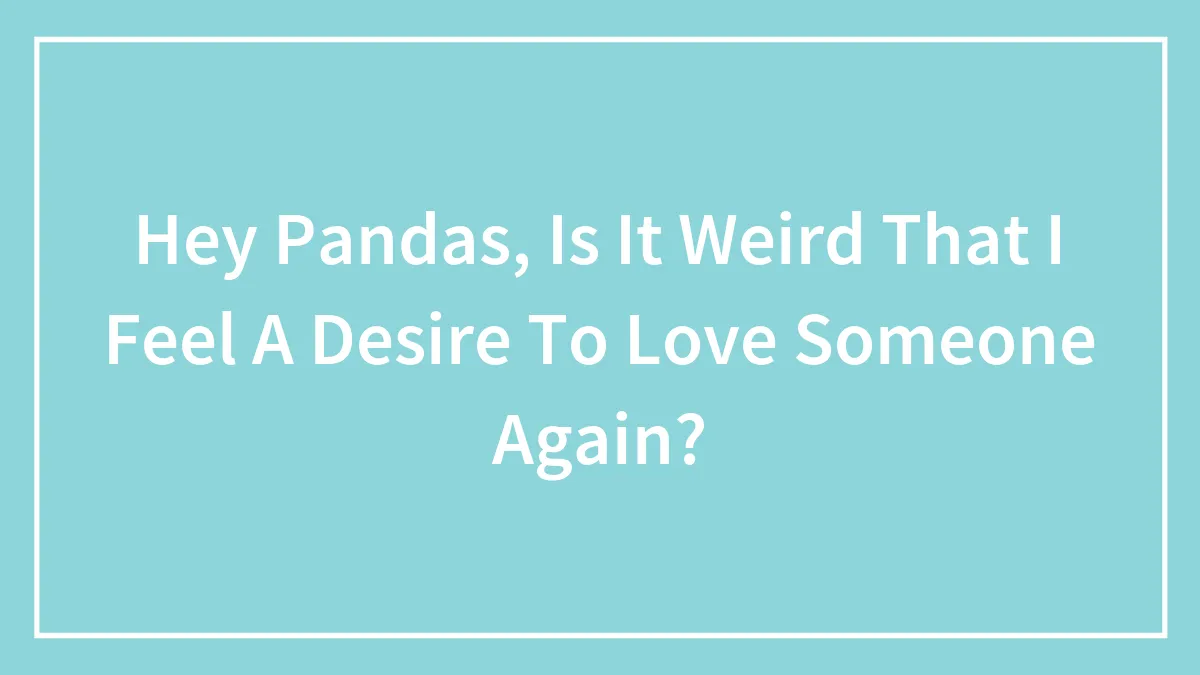 Hey Pandas, Is It Weird That I Feel A Desire To Love Someone Again?