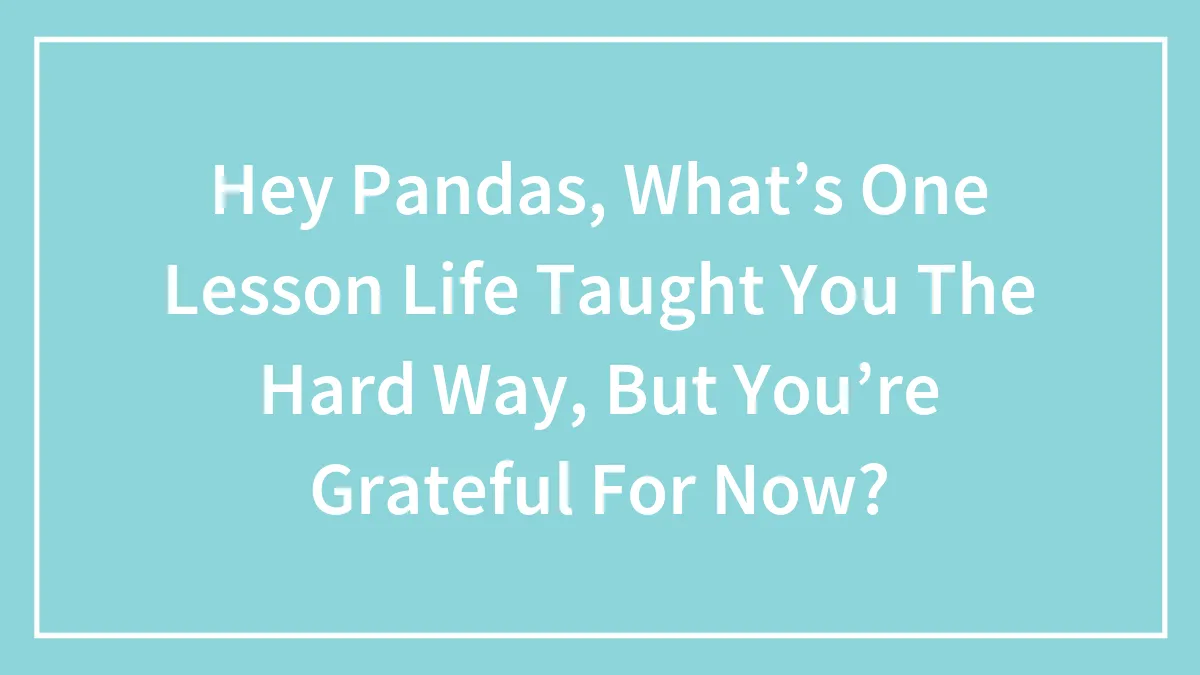 Hey Pandas, What’s One Lesson Life Taught You The Hard Way, But You’re Grateful For Now? (Closed)