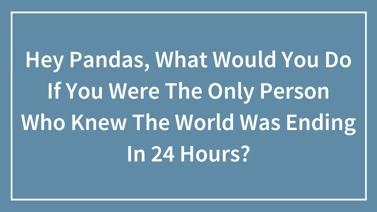 Hey Pandas, What Would You Do If You Were The Only Person Who Knew The World Was Ending In 24 Hours? (Closed)