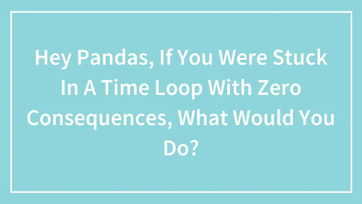 Hey Pandas, If You Were Stuck In A Time Loop With Zero Consequences, What Would You Do?