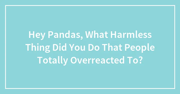 Hey Pandas, What Harmless Thing Did You Do That People Totally Overreacted To? (Closed)