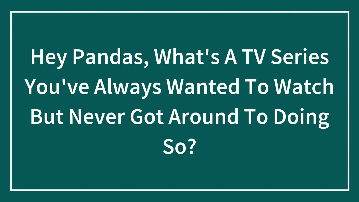 Hey Pandas, What's A TV Series You've Always Wanted To Watch But Never Got Around To Doing So?