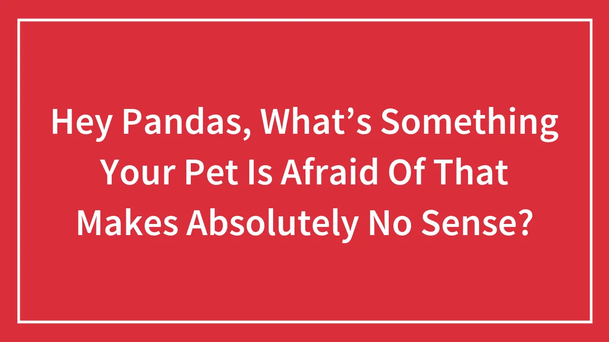 Hey Pandas, What’s Something Your Pet Is Afraid Of That Makes Absolutely No Sense? (Closed)