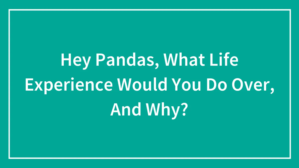 Hey Pandas, What Life Experience Would You Do Over, And Why? (Closed)