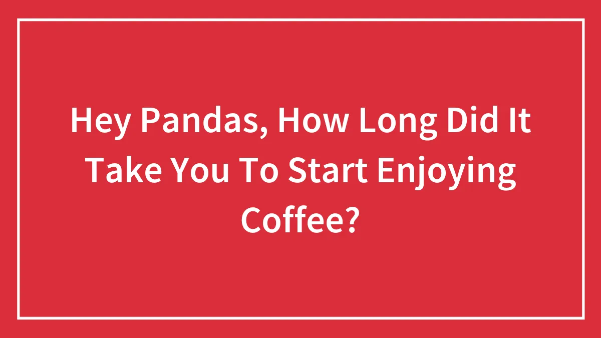 Hey Pandas, How Long Did It Take You To Start Enjoying Coffee? (Closed)