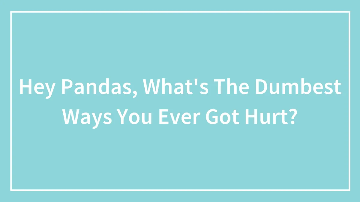 Hey Pandas, What's The Dumbest Ways You Ever Got Hurt?