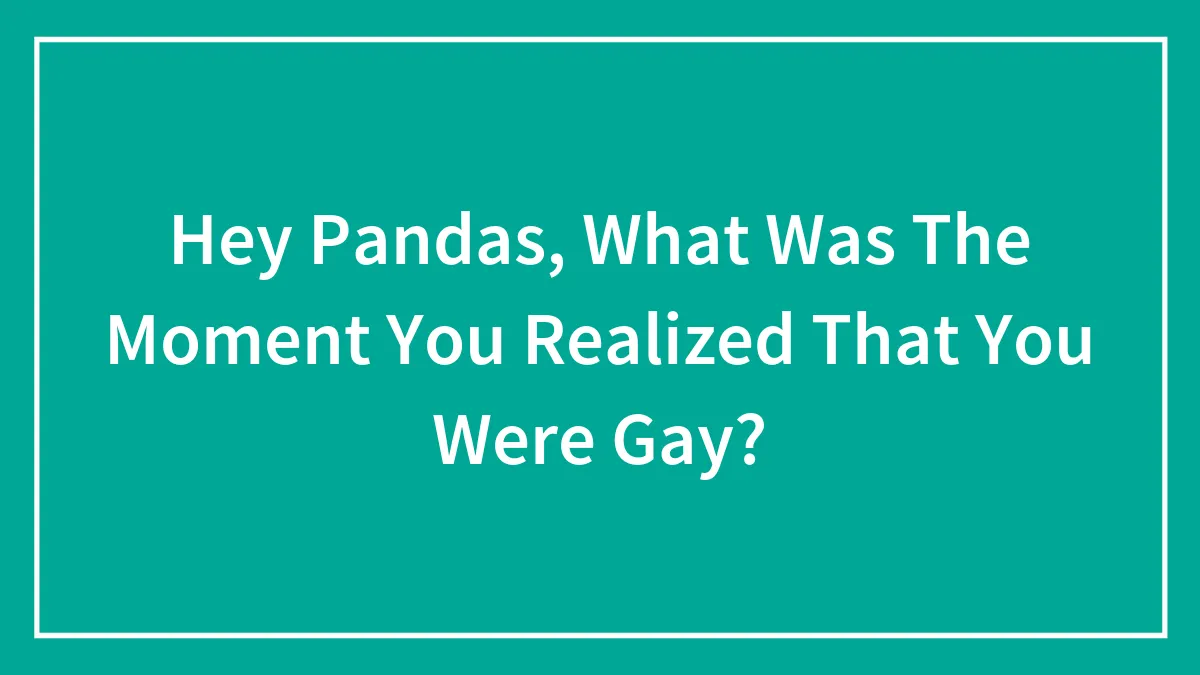 Hey Pandas, What Was The Moment You Realized That You Were Gay?