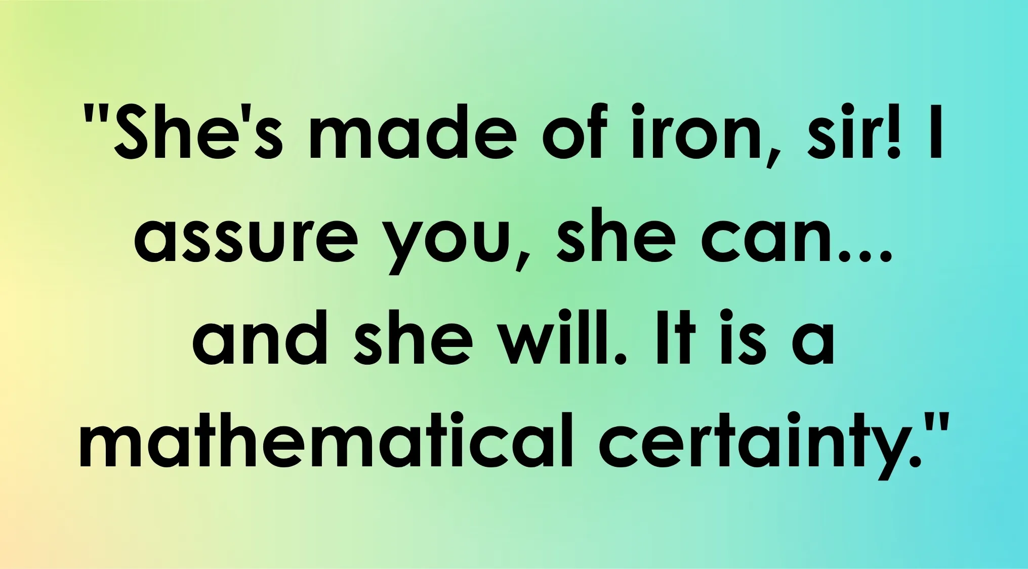 A movie quote, "She's made of iron, sir! I assure you, she can... and she will. It is a mathematical certainty." for the ultimate movie quiz.
