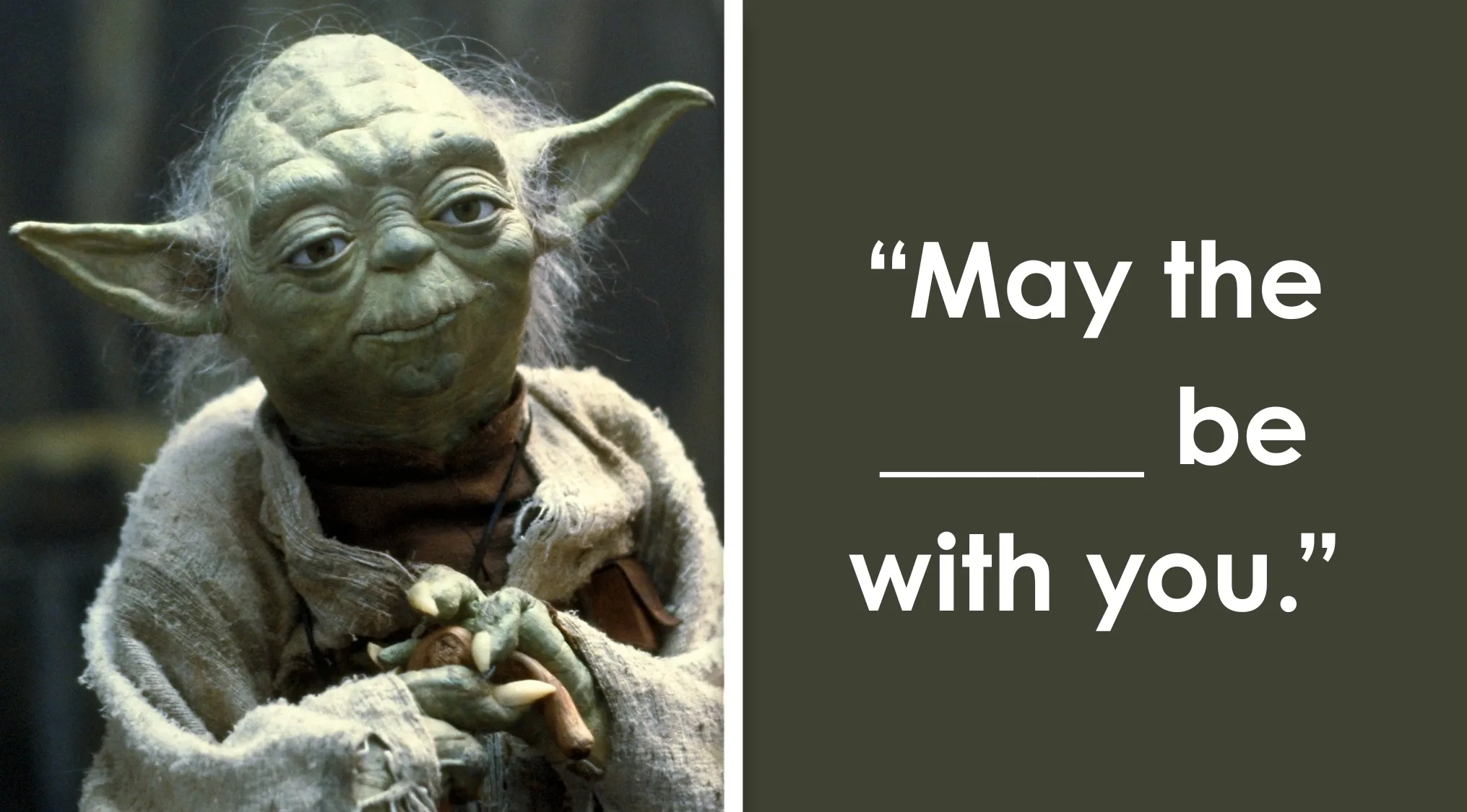Yoda from Star Wars, with a famous quote to complete: May the ______ be with you. Finish the Star Wars quote.
