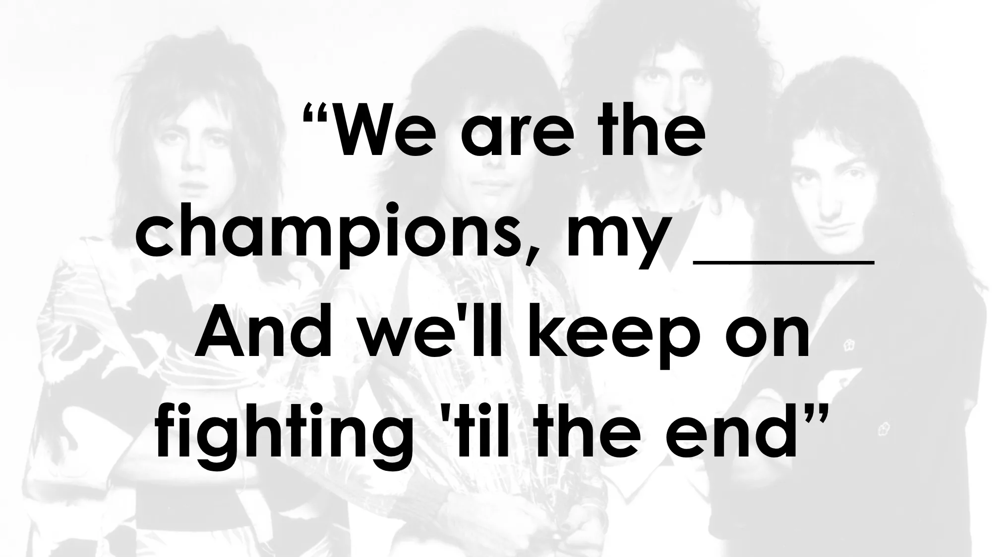 Queen lyrics overlaying band members. Complete the sentence: We are the champions, my \_\_\_\_\_. Complete the lyrics by Queen.