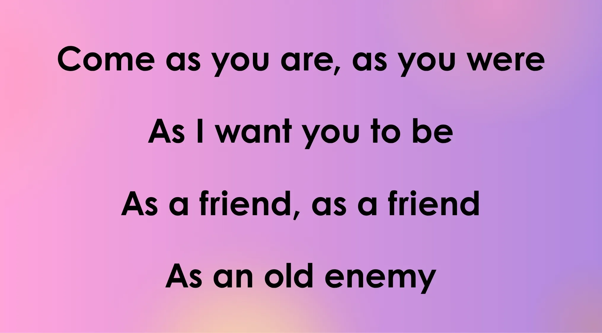 Lyrics for 80s-90s songs: Come as you are, as you were. As I want you to be. As a friend, as a friend. As an old enemy.