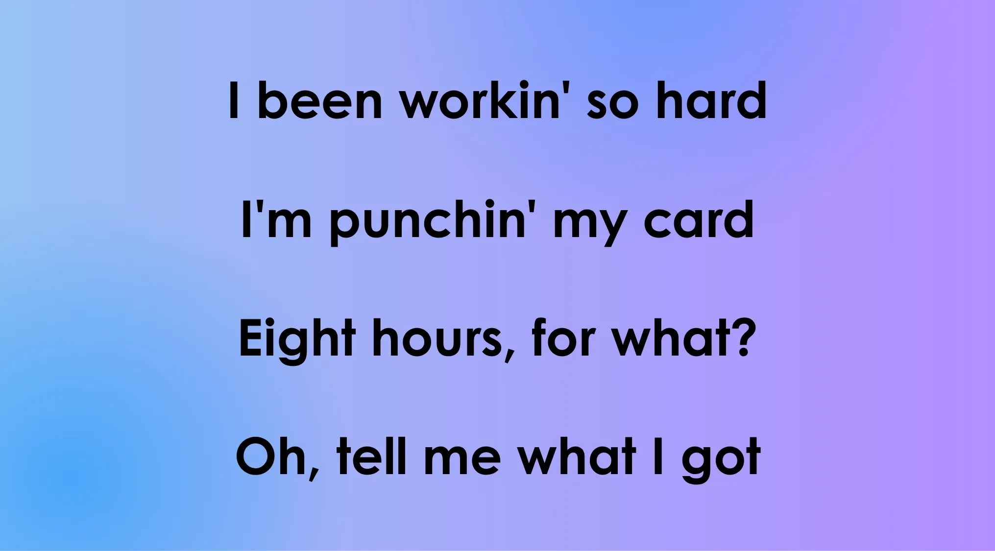 Opening lyrics of 80s-90s songs: I been workin' so hard, I'm punchin' my card, Eight hours, for what?
