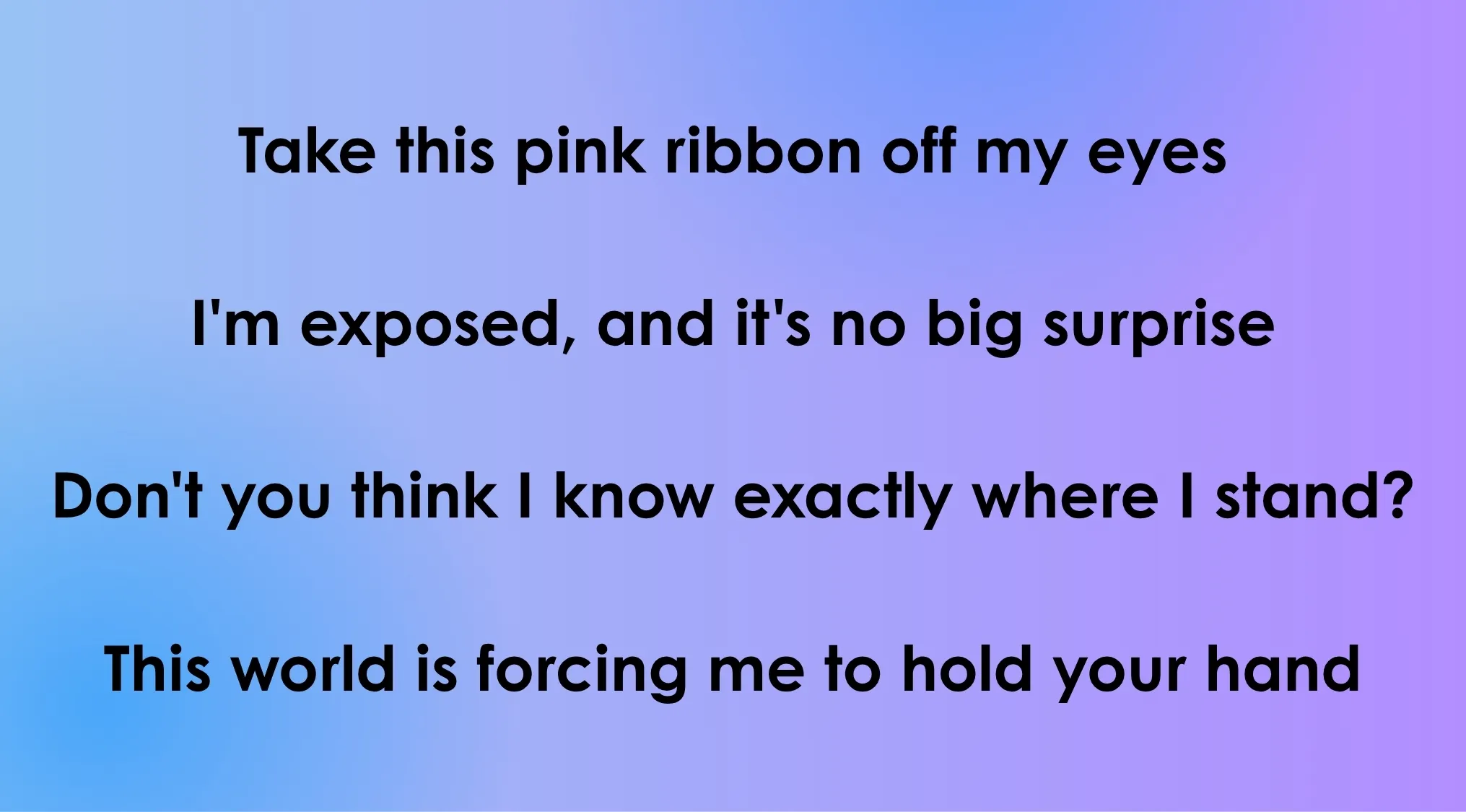 Lyrics from 80s-90s songs: Take this pink ribbon off my eyes, I'm exposed, and it's no big surprise.