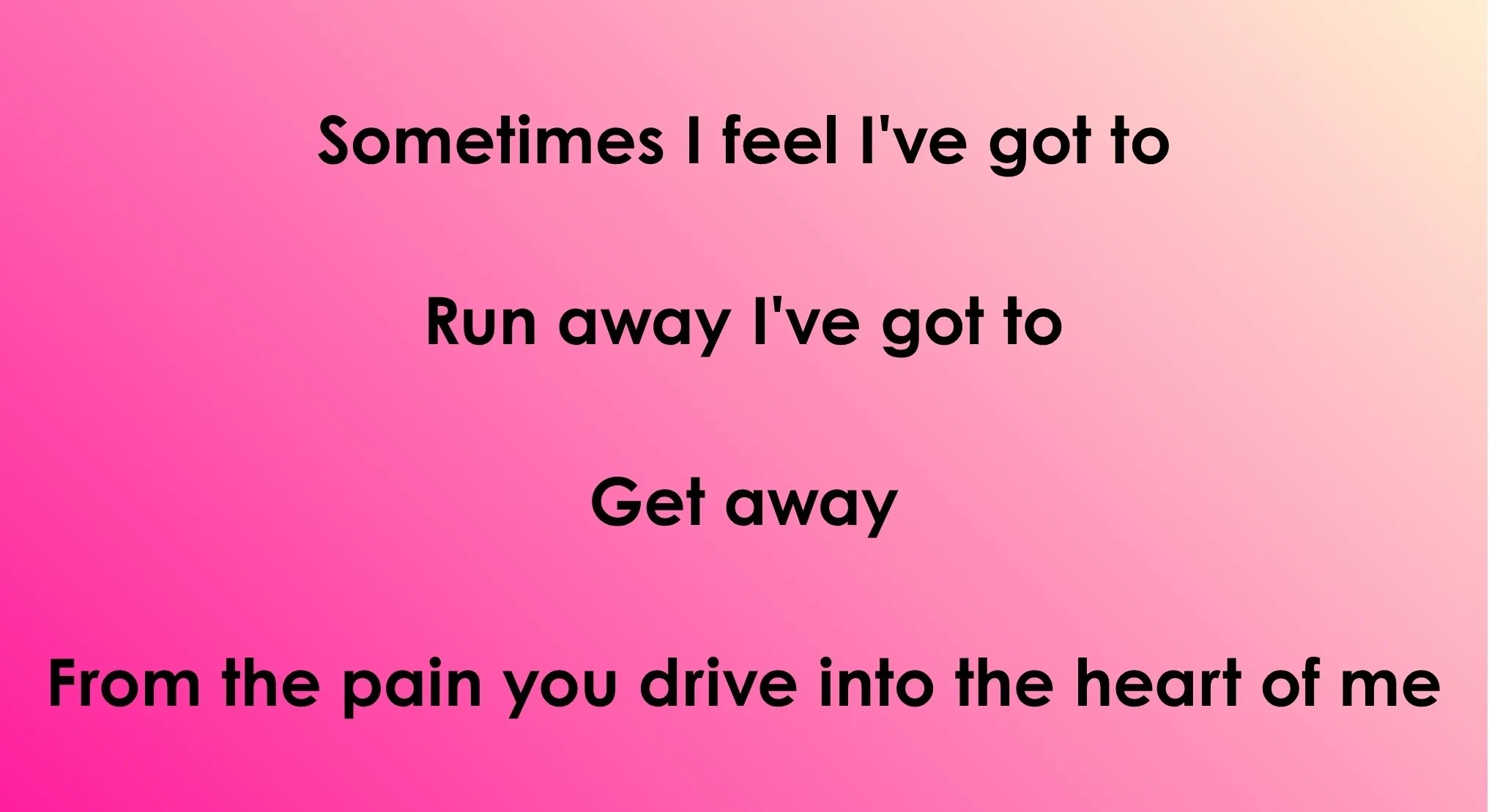 Image with 70s & 80s songs opening lyrics: Sometimes I feel I've got to Run away I've got to Get away From the pain you drive into the heart of me.
