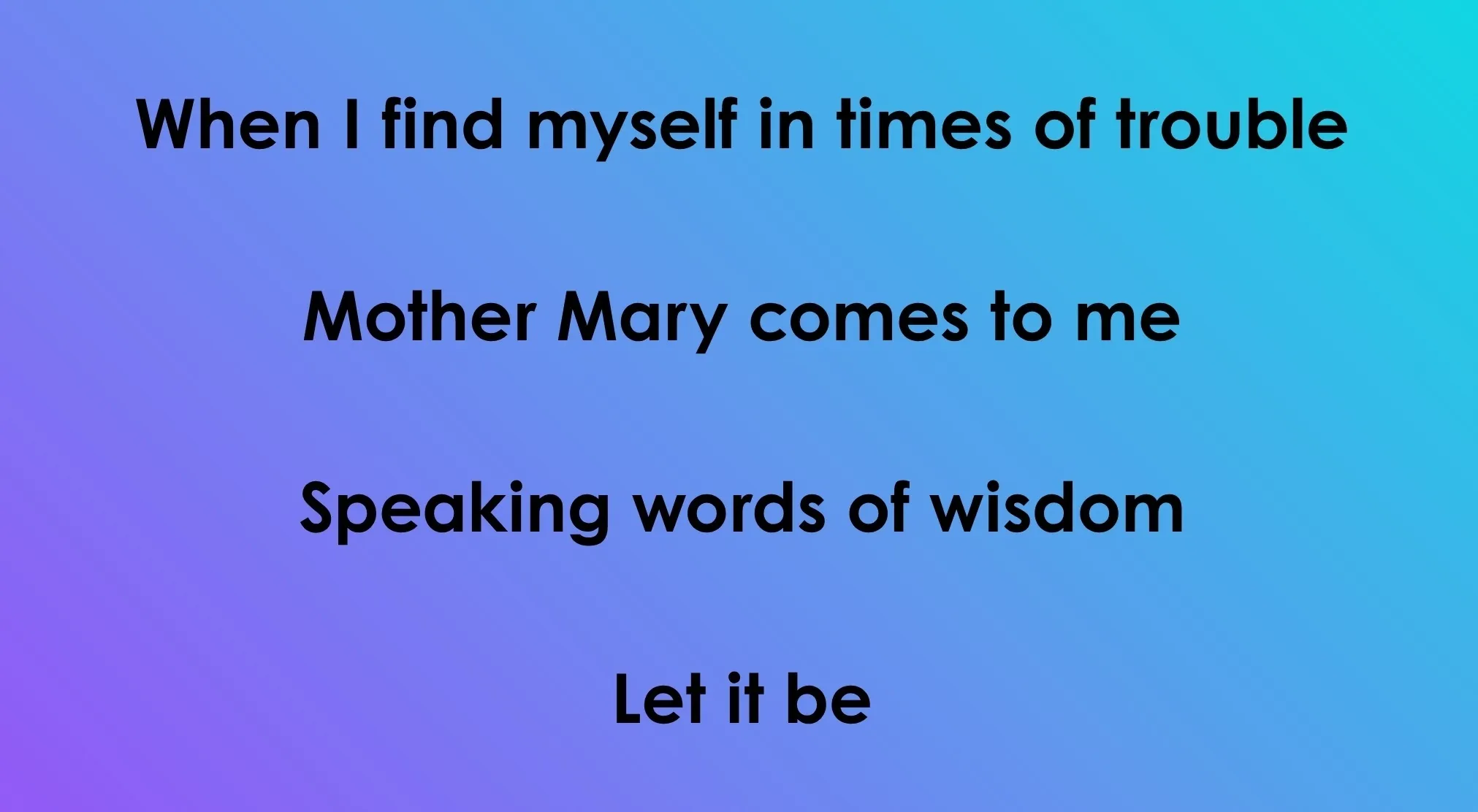 Opening lyrics from a 70s or 80s song: "When I find myself in times of trouble / Mother Mary comes to me / Speaking words of wisdom / Let it be".