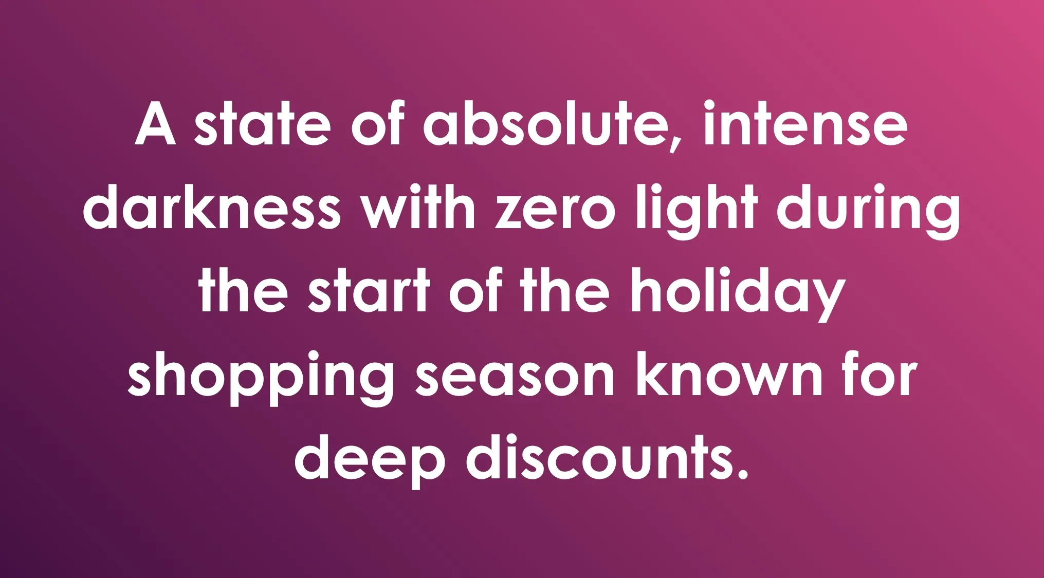 Absolute, intense darkness with zero light during the holiday shopping season known for deep discounts; a General Knowledge Combination Riddle.