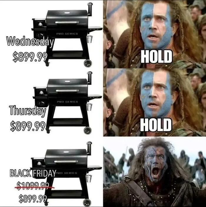 A meme showing a grill priced at $899.99 on Wednesday and Thursday, then $1099.99 crossed out with $899.99 below it on Black Friday, next to Mel Gibson as William Wallace yelling HOLD, then finally screaming when he sees the Black Friday price is the same. This meme is the best use of time.