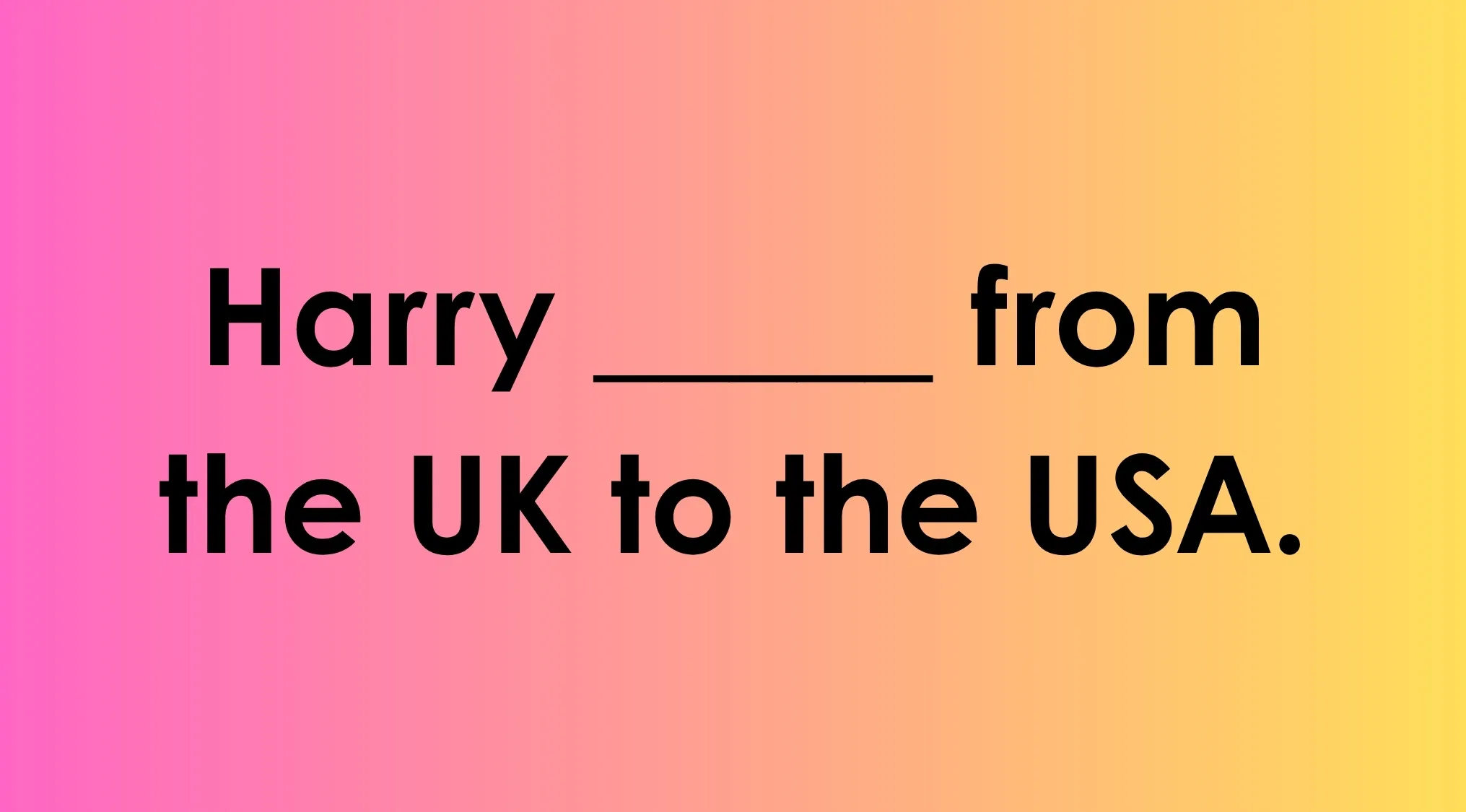 Image of a phrase with a blank to choose the correct spelling: Harry ____ from the UK to the USA.