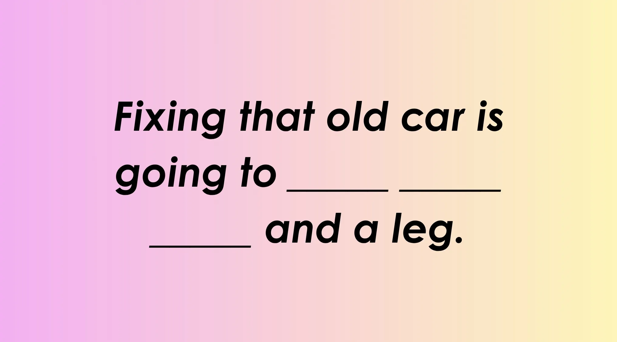 A gradient background from pink to yellow, with black text asking to finish the idiom: Fixing that old car is going to ____ and a leg.