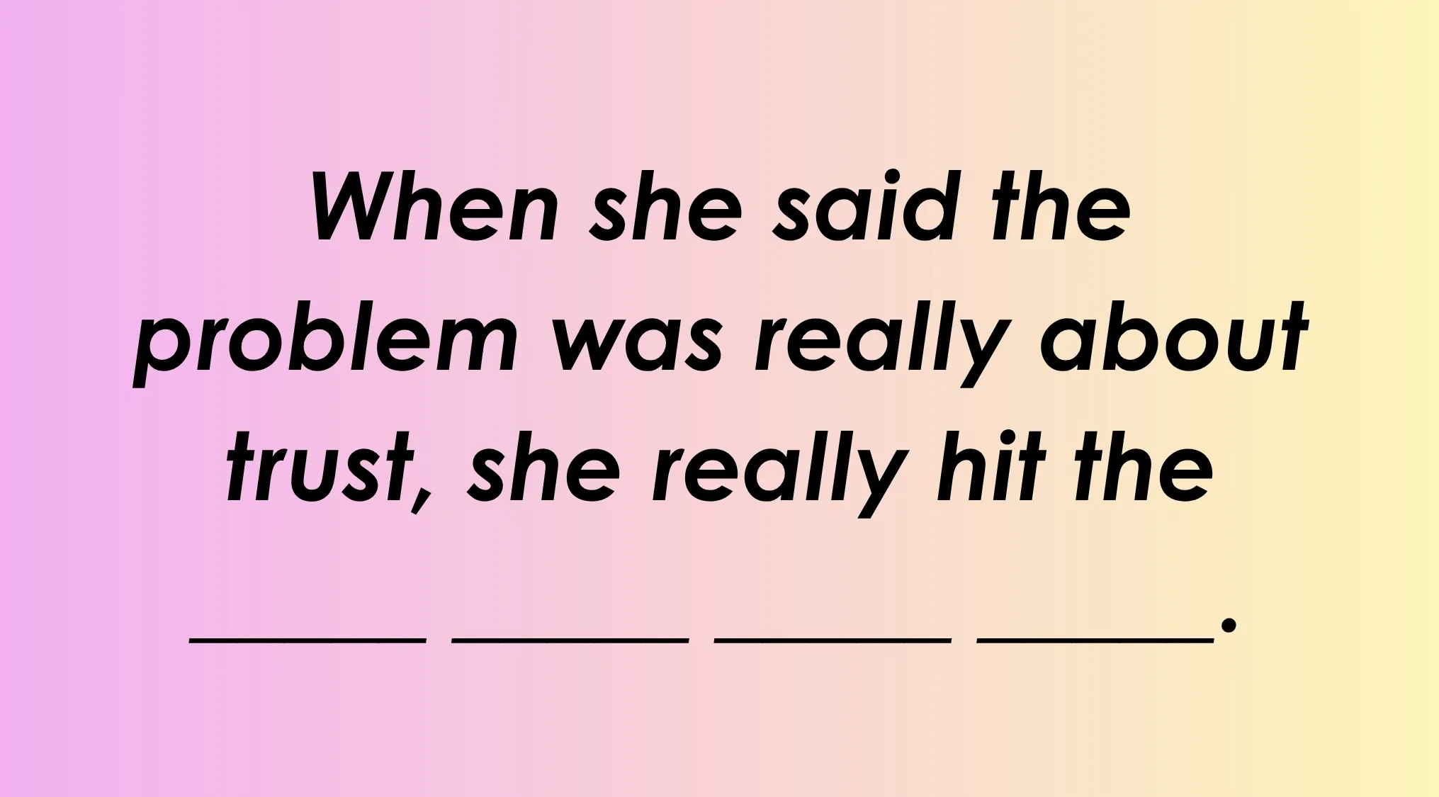 Finish the idiom: When she said the problem was really about trust, she really hit the ____.