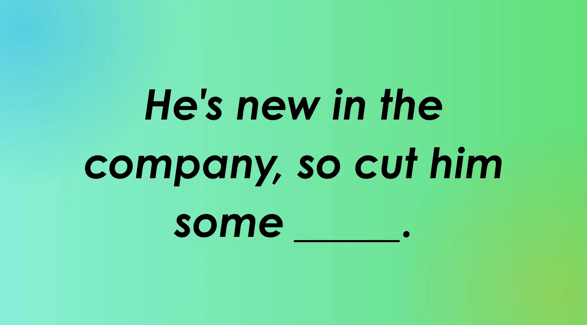 Finish the idiom: He's new in the company, so cut him some ____.