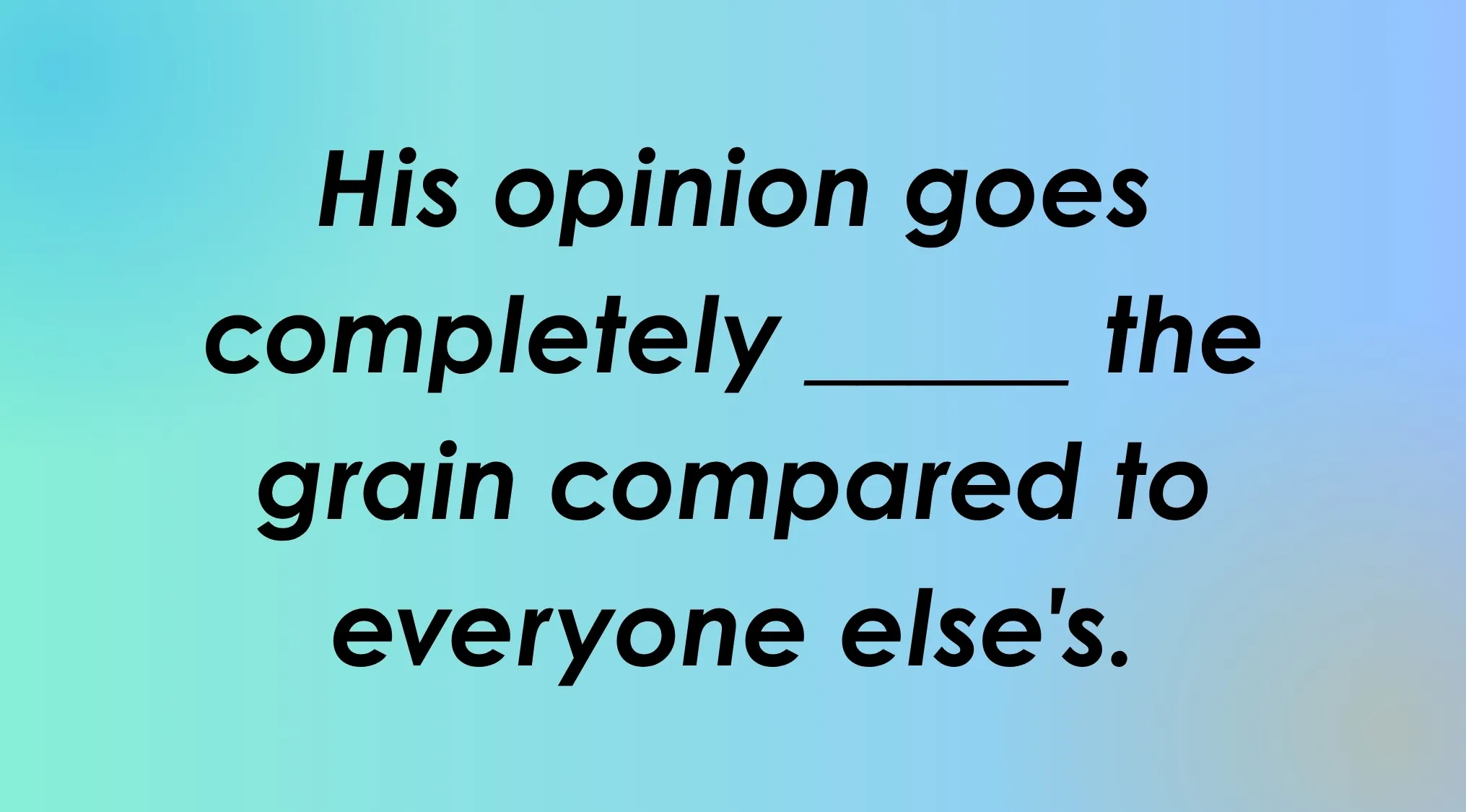 Finish the idiom: His opinion goes completely _____ the grain compared to everyone else's.