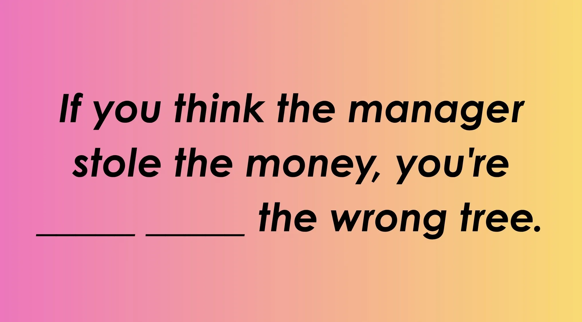 Finish the idiom: If you think the manager stole the money, you're ___ the wrong tree.