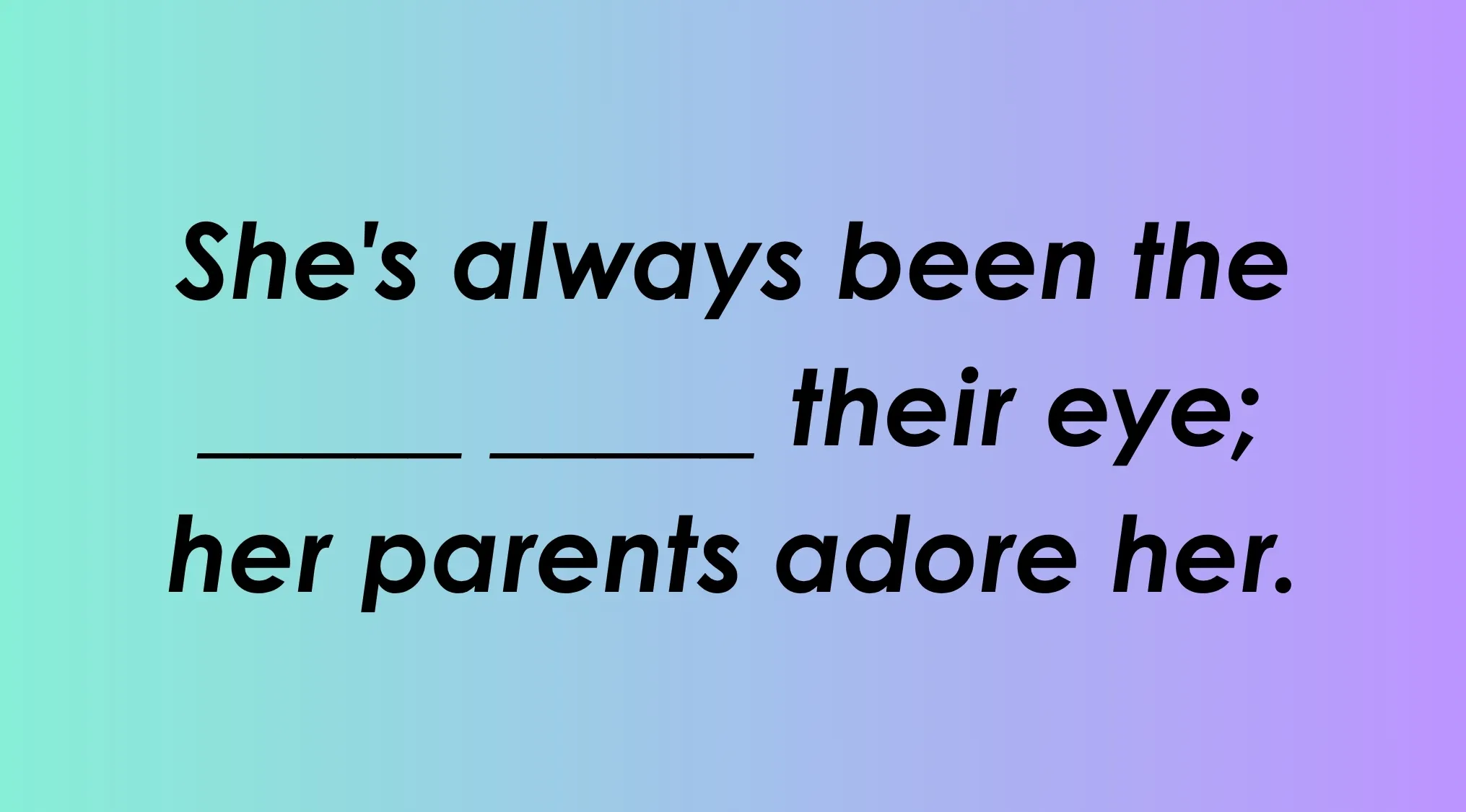 Finish the idiom: She's always been the ___ their eye; her parents adore her.