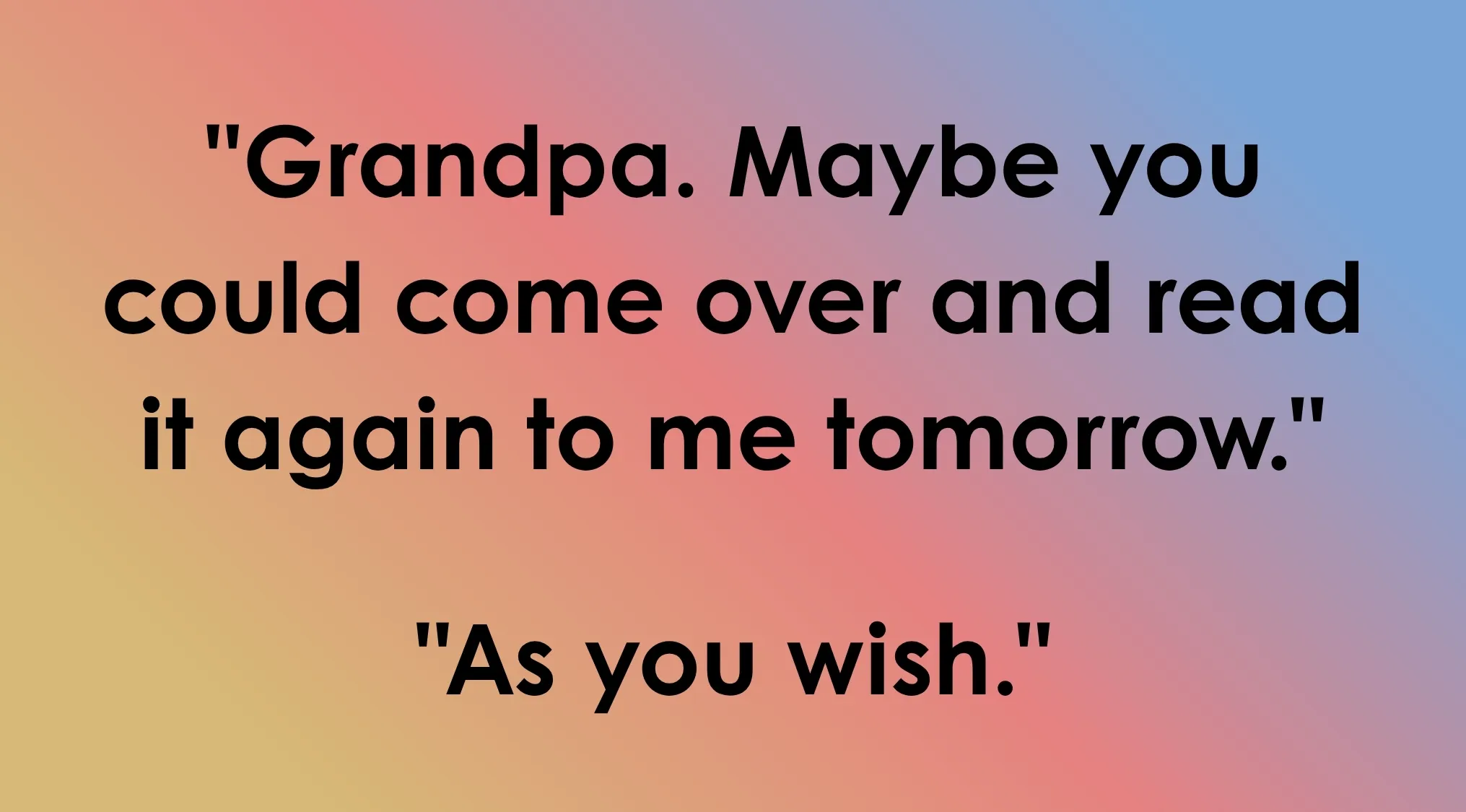 Last line of dialogue: Grandpa. Maybe you could come over and read it again to me tomorrow. As you wish. Guess the film.