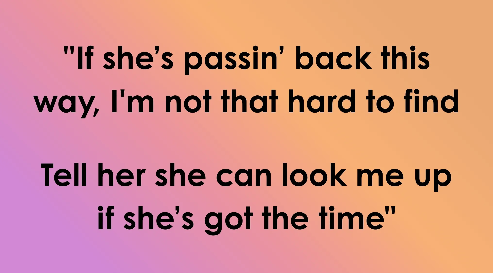 Last line of song lyrics: If she's passin' back this way, I'm not that hard to find. Guess the song ending with these lyrics.