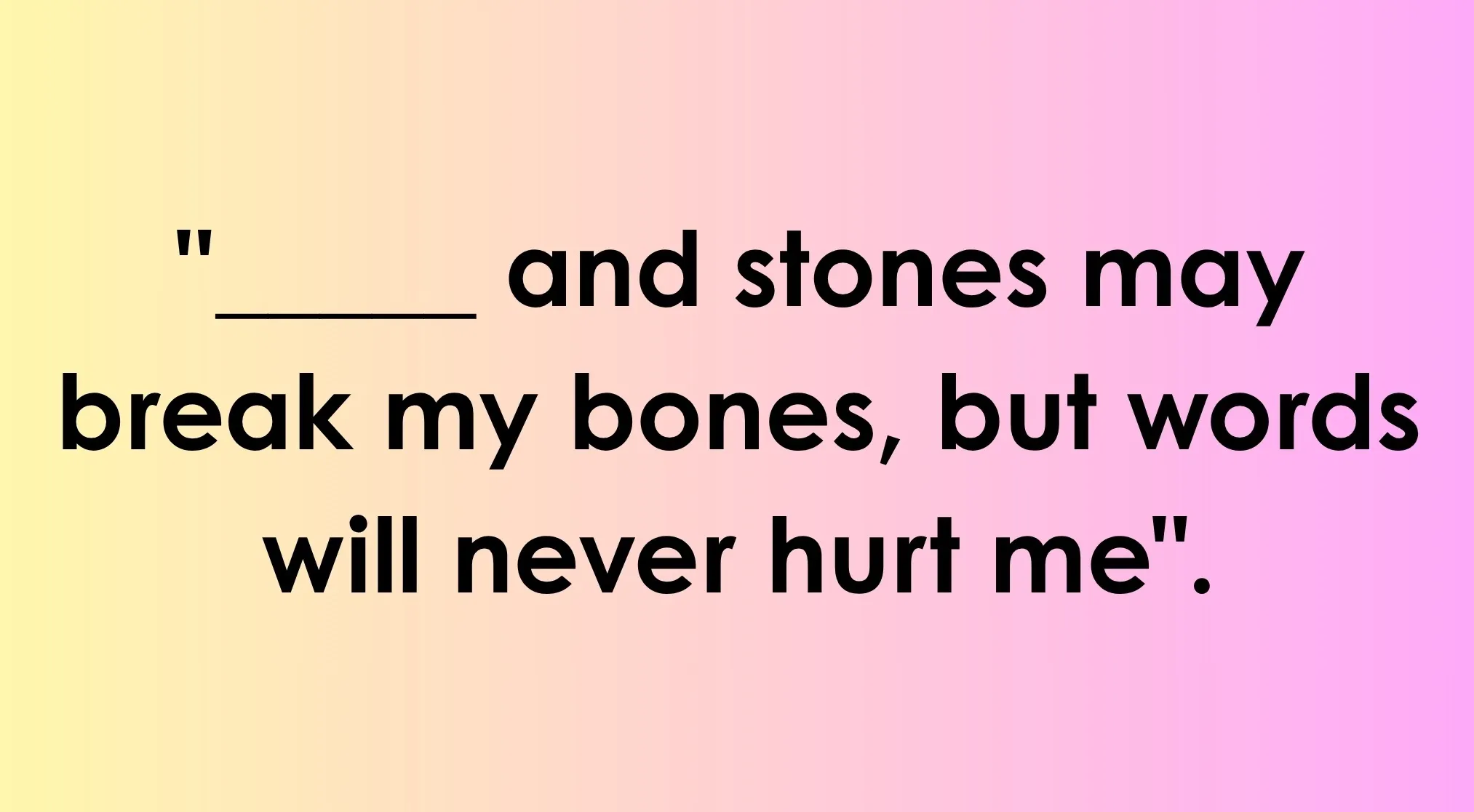 Text on a gradient background of yellow and pink. It reads, "_____ and stones may break my bones, but words will never hurt me". Finish this classic children's rhyme.