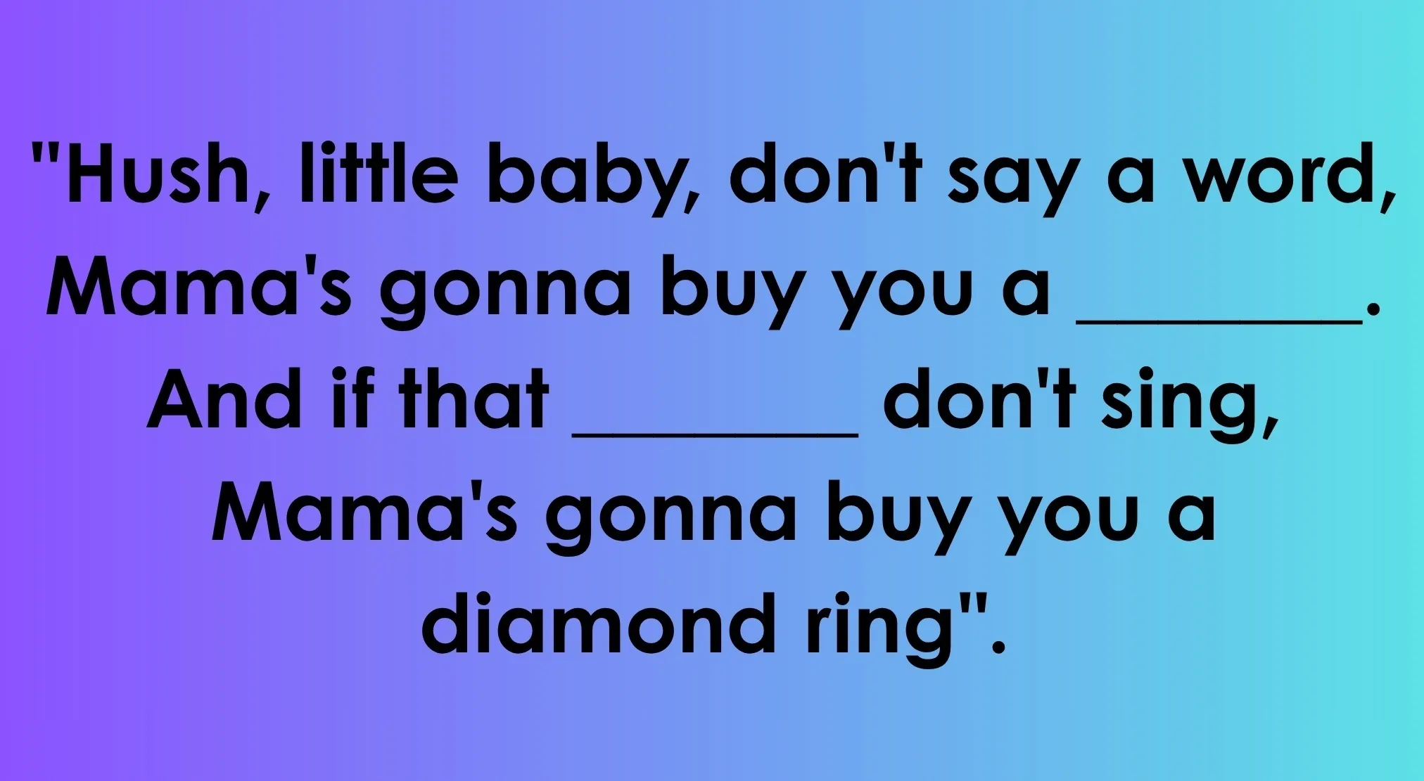 A lullaby with blanks to complete the sentence: Hush, little baby, Mama's gonna buy you a mockingbird. Complete the lullaby.