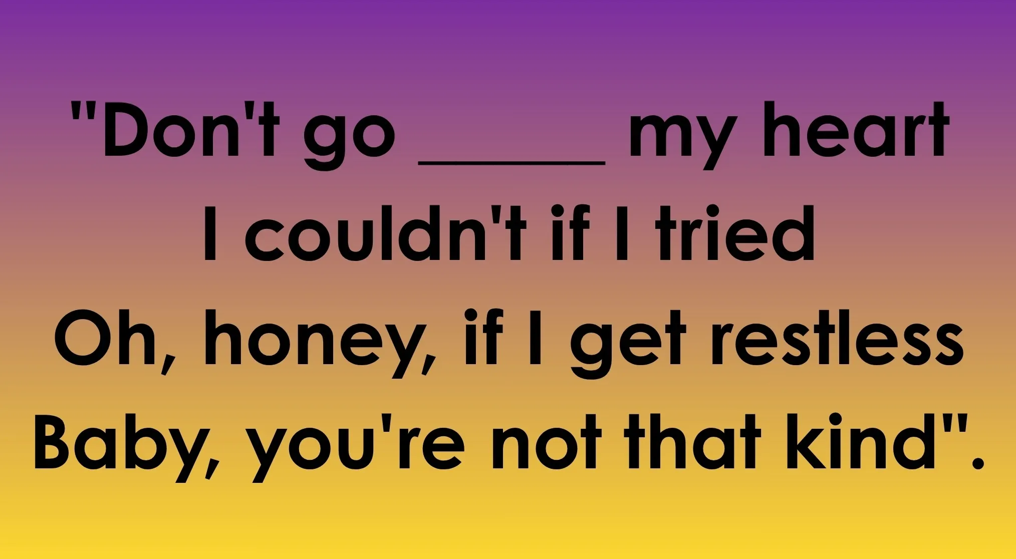 Lyrics "Don't go ______ my heart" to complete the sentence, with Elton John and Kiki Dee.