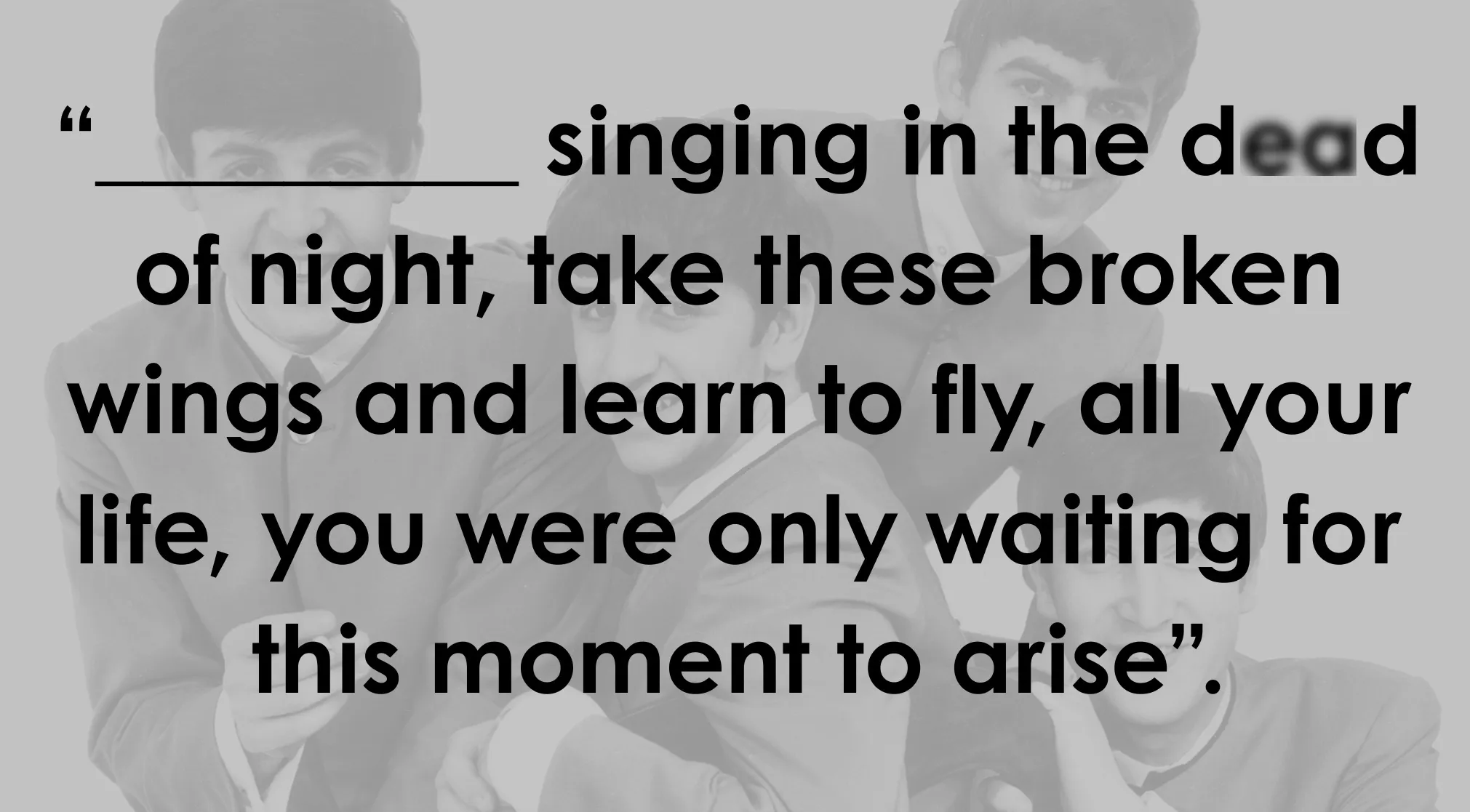 A grayscale image of the Beatles with text that reads, singing in the dead of night, take these broken wings and learn to fly, all your life, you were only waiting for this moment to arise. Complete the lyrics of this Beatles song.