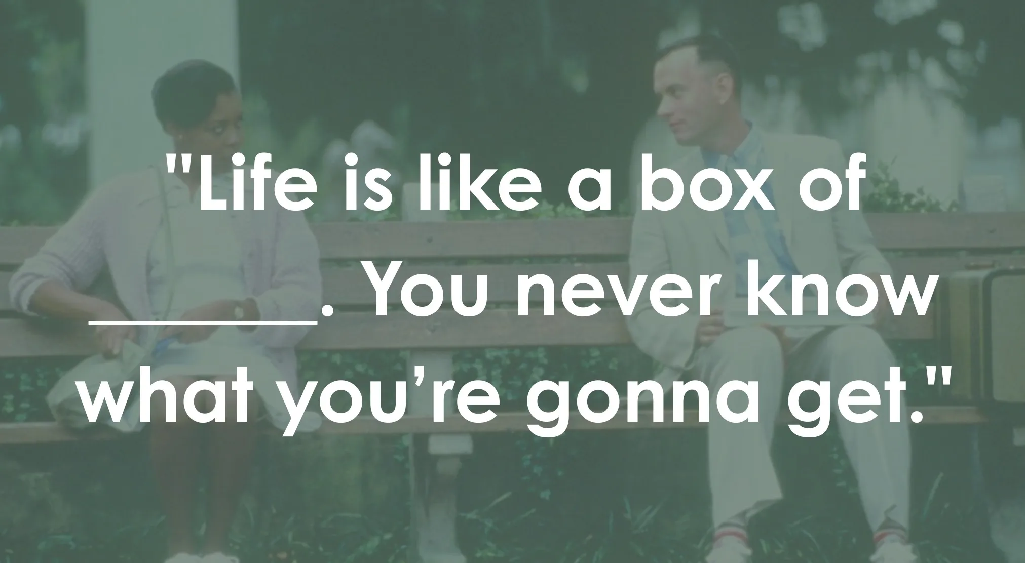 A movie still from Forrest Gump with the quote Life is like a box of ____. You never know what you're gonna get.