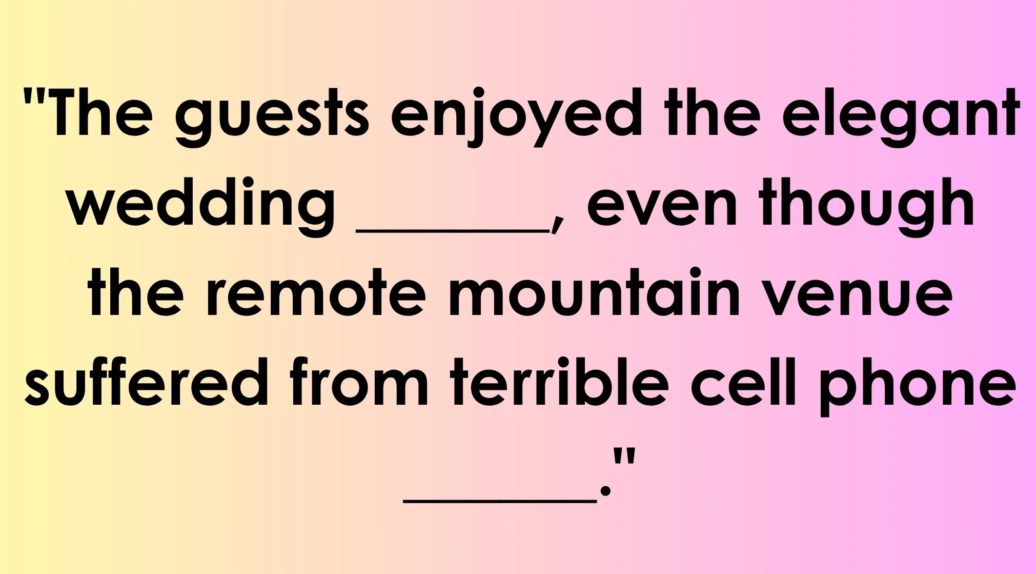 Text: Fill in the blank with double-meaning words: The guests enjoyed the elegant wedding _____, even though the remote mountain venue suffered from terrible cell phone _____.