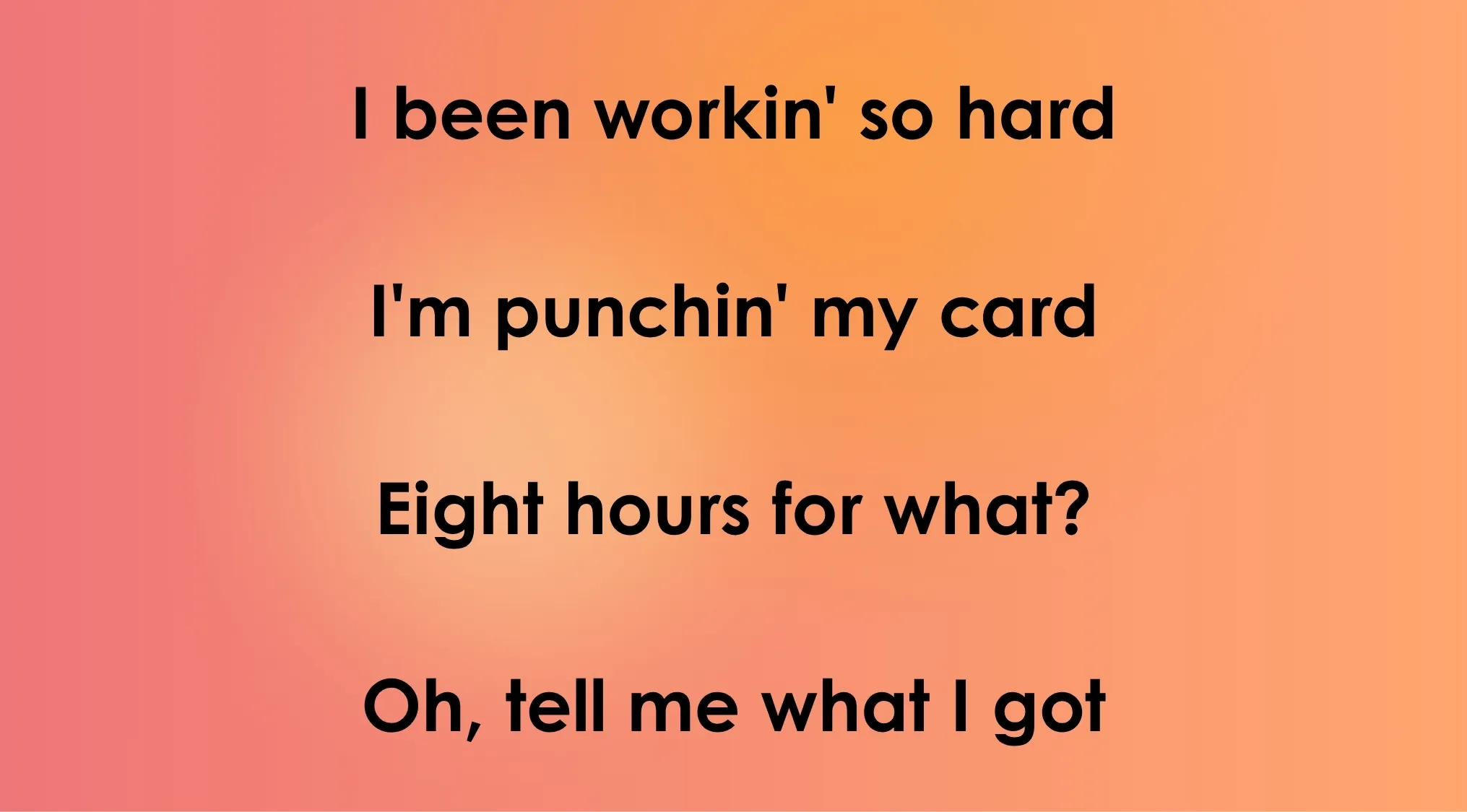 Opening lyrics from a 70s or 80s song, I been workin so hard, I'm punchin my card, Eight hours for what?, Oh, tell me what I got.
