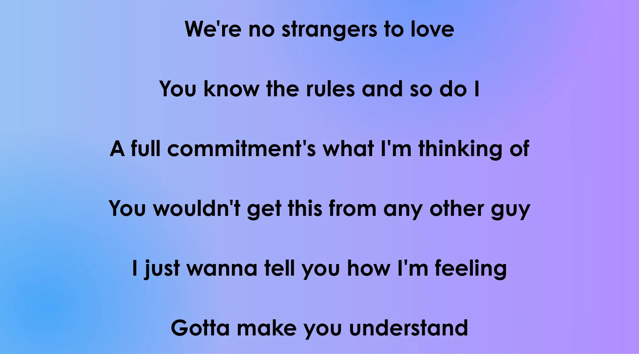 Opening lyrics from a 70s or 80s song, We're no strangers to love, You know the rules and so do I, A full commitment's what I'm thinking of.