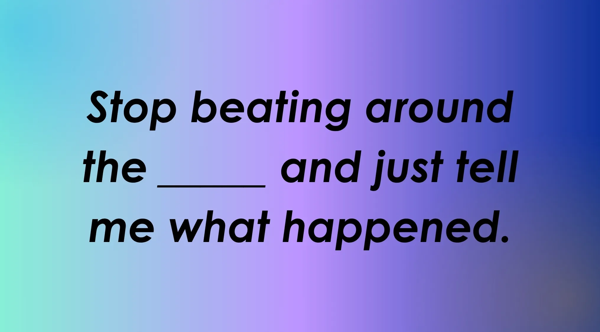 Can you finish the English idiom: Stop beating around the ____ and just tell me what happened.